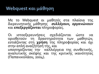 Με το Webquest οι μαθητές στα πλαίσια της
διερευνητικής μάθησης συλλέγουν, οργανώνουν
και επεξεργάζονται πληροφορίες.
Οι ιστοεξερευνήσεις σχεδιάζονται ώστε να
οριοθετούν τη δραστηριότητα των μαθητών,
εστιάζοντας στη χρήση της πληροφορίας και όχι
στην απλή αναζήτησή της, και
υποστηρίζοντας την καλλιέργεια της συνθετικής,
αναλυτικής σκέψης και της κριτικής ικανότητας
(Παπανικολάου, 2004).
 