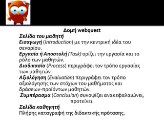 Ο εκπαιδευτικός θα πρέπει να διαμορφώσει
θετική στάση του μαθητή απέναντι στην μάθηση
υιοθετώντας την ερευνητική - ανακαλυπτική
Δομή webquest
Σελίδα του μαθητή
Εισαγωγή (Introduction) με την κεντρική ιδέα του
σεναρίου.
Εργασία ή Αποστολή (Task) ορίζει την εργασία και το
ρόλο των μαθητών.
Διαδικασία (Process) περιγράφει τον τρόπο εργασίας
των μαθητών.
Αξιολόγηση (Evaluation) περιγράφει τον τρόπο
αξιολόγησης των στόχων του μαθήματος και
δράσεων-προϊόντων μαθητών.
Συμπέρασμα (Conclusion) συνοψίζει ανακεφαλαιώνει,
προτείνει.
Σελίδα καθηγητή
Πλήρης καταγραφή της διδακτικής πρότασης.
 