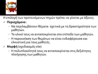 Οι
Η επιλογή των προτεινόμενων πηγών πρέπει να γίνεται με άξονες:
 Περιεχόμενο :
 Να περιλαμβάνουν θέματα σχετικά με τη δραστηριότητα των
μαθητών.
 Το υλικό τους να ανταποκρίνεται στο επίπεδο των μαθητών.
 Η παρουσίαση των θεμάτων να είναι ενδιαφέρουσα και
ελκυστική για τους μαθητές.
 Μορφή (σχεδιασμός site)
 Η πολυπλοκότητά τους να ανταποκρίνεται στις δεξιότητες
πλοήγησης των μαθητών.
 