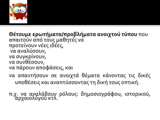 Θέτουμε ερωτήματα/προβλήματα ανοιχτού τύπου που
απαιτούν από τους μαθητές να
προτείνουν νέες ιδέες,
να αναλύσουν,
να συγκρίνουν,
να συνθέσουν,
να πάρουν αποφάσεις, και
να απαντήσουν σε ανοιχτά θέματα κάνοντας τις δικές
υποθέσεις και αναπτύσσοντας τη δική τους οπτική.
π.χ. να αναλάβουν ρόλους: δημοσιογράφου, ιστορικού,
αρχαιολόγου κτλ.
 