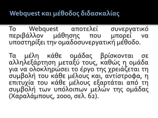 Το Webquest αποτελεί συνεργατικό
περιβάλλον μάθησης που μπορεί να
υποστηρίξει την ομαδοσυνεργατική μέθοδο.
Τα μέλη κάθε ομάδας βρίσκονται σε
αλληλεξάρτηση μεταξύ τους, καθώς η ομάδα
για να ολοκληρώσει το έργο της χρειάζεται τη
συμβολή του κάθε μέλους και, αντίστροφα, η
επιτυχία του κάθε μέλους εξαρτάται από τη
συμβολή των υπόλοιπων μελών της ομάδας
(Χαραλάμπους, 2000, σελ. 62).
 