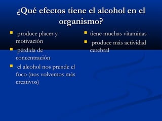 ¿Qué efectos tiene el alcohol en el¿Qué efectos tiene el alcohol en el
organismo?organismo?
 produce placer yproduce placer y
motivaciónmotivación
 pérdida depérdida de
concentraciónconcentración
 el alcohol nos prende elel alcohol nos prende el
foco (nos volvemos másfoco (nos volvemos más
creativos)creativos)
 tiene muchas vitaminastiene muchas vitaminas
 produce más actividadproduce más actividad
cerebralcerebral
 