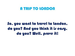 A TRIP TO LONDON
So, you want to travel to London,
do you? And you think it is easy,
do you? Well, prove it!
 