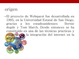 origen
• El proyecto de Webquest fue desarrollada en
1995, en la Universidad Estatal de San Diego,
gracias a los estadounidenses Bernie
dogde y Tom March. Desde entonces se ha
constituido en una de las técnicas practicas y
creativas en la integración del internet en la
educación.
 