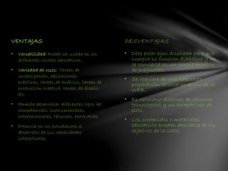 VENTAJAS DESVENTAJAS
• Debe estar bien diseñada para que
cumpla su función didáctica y no
se convierta en un simple montón
de preguntas.
• Se requiere de una adecuada
preparación técnica en el uso de la
WEB.
• Es necesario disponer de recursos
tecnológicos y un correcto uso de
ellos.
• Los contenidos o materiales
educativos pueden desviarse de los
objetivos de la clase.
• Versatilidad: Puede ser usada en los
diferentes niveles educativos.
• Variedad de Usos: Tareas de
investigación, aplicaciones
prácticas, tareas de análisis, tareas de
producción creativa, tareas de diseño,
etc.
• Permite desarrollar diferentes tipos de
competencias: instrumentales,
interpersonales, técnicas, entre otras.
• Potencia en los estudiantes el
desarrollo de sus capacidades
intelectuales.
 