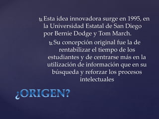  Esta idea innovadora surge en 1995, en
la Universidad Estatal de San Diego
por Bernie Dodge y Tom March.
Su concepción original fue la de
rentabilizar el tiempo de los
estudiantes y de centrarse más en la
utilización de información que en su
búsqueda y reforzar los procesos
intelectuales