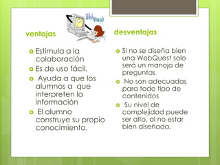 ventajas
 Estimula a la
colaboración
 Es de uso fácil.
 Ayuda a que los
alumnos a que
interpreten la
información
 El alumno
construye su propio
conocimiento.
desventajas
 Si no se diseña bien
una WebQuest solo
será un manojo de
preguntas
 No son adecuadas
para todo tipo de
contenidos
 ·Su nivel de
complejidad puede
ser alto, al no estar
bien diseñada.
 