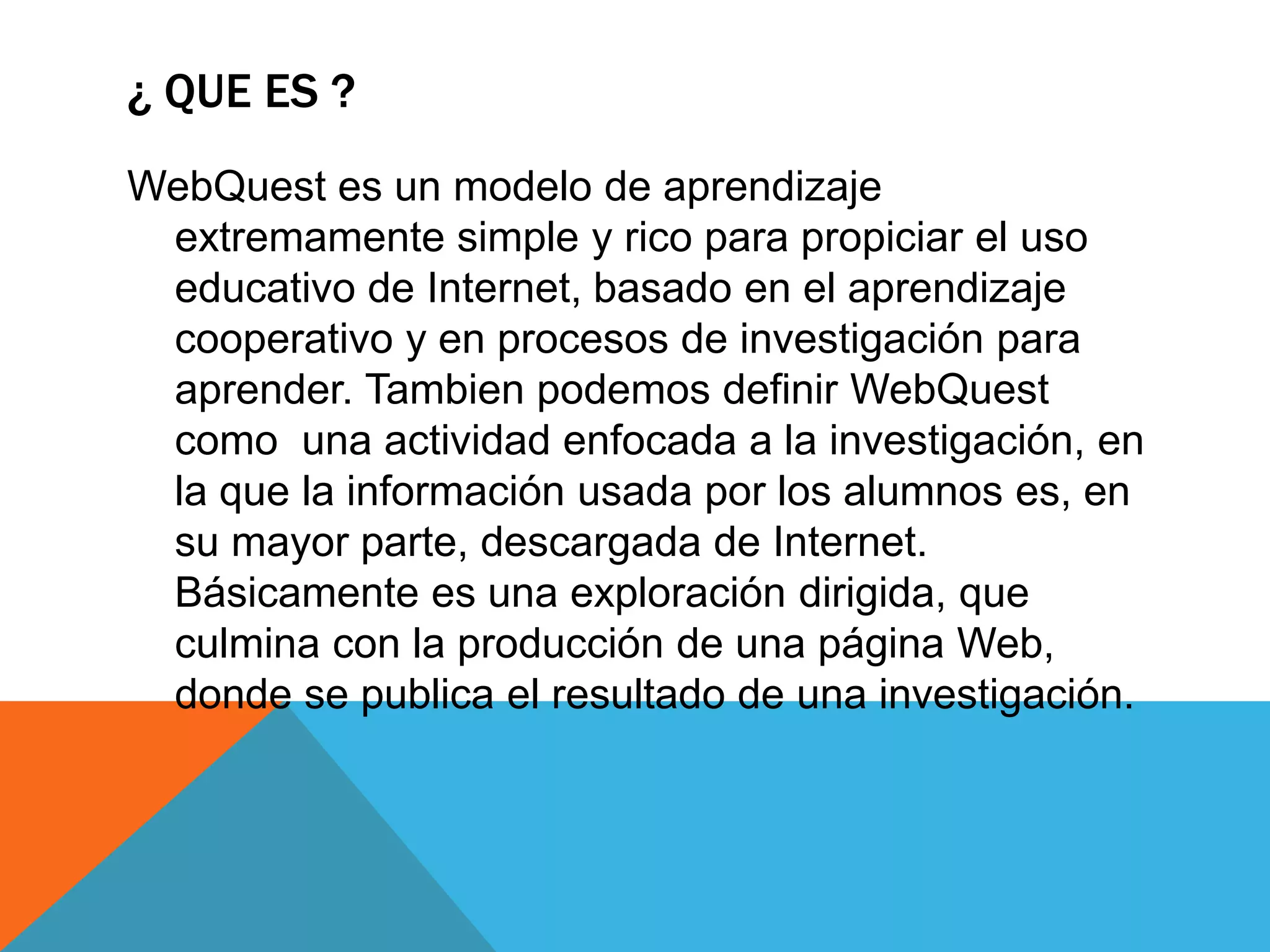 ¿ QUE ES ?
WebQuest es un modelo de aprendizaje
extremamente simple y rico para propiciar el uso
educativo de Internet, basado en el aprendizaje
cooperativo y en procesos de investigación para
aprender. Tambien podemos definir WebQuest
como una actividad enfocada a la investigación, en
la que la información usada por los alumnos es, en
su mayor parte, descargada de Internet.
Básicamente es una exploración dirigida, que
culmina con la producción de una página Web,
donde se publica el resultado de una investigación.