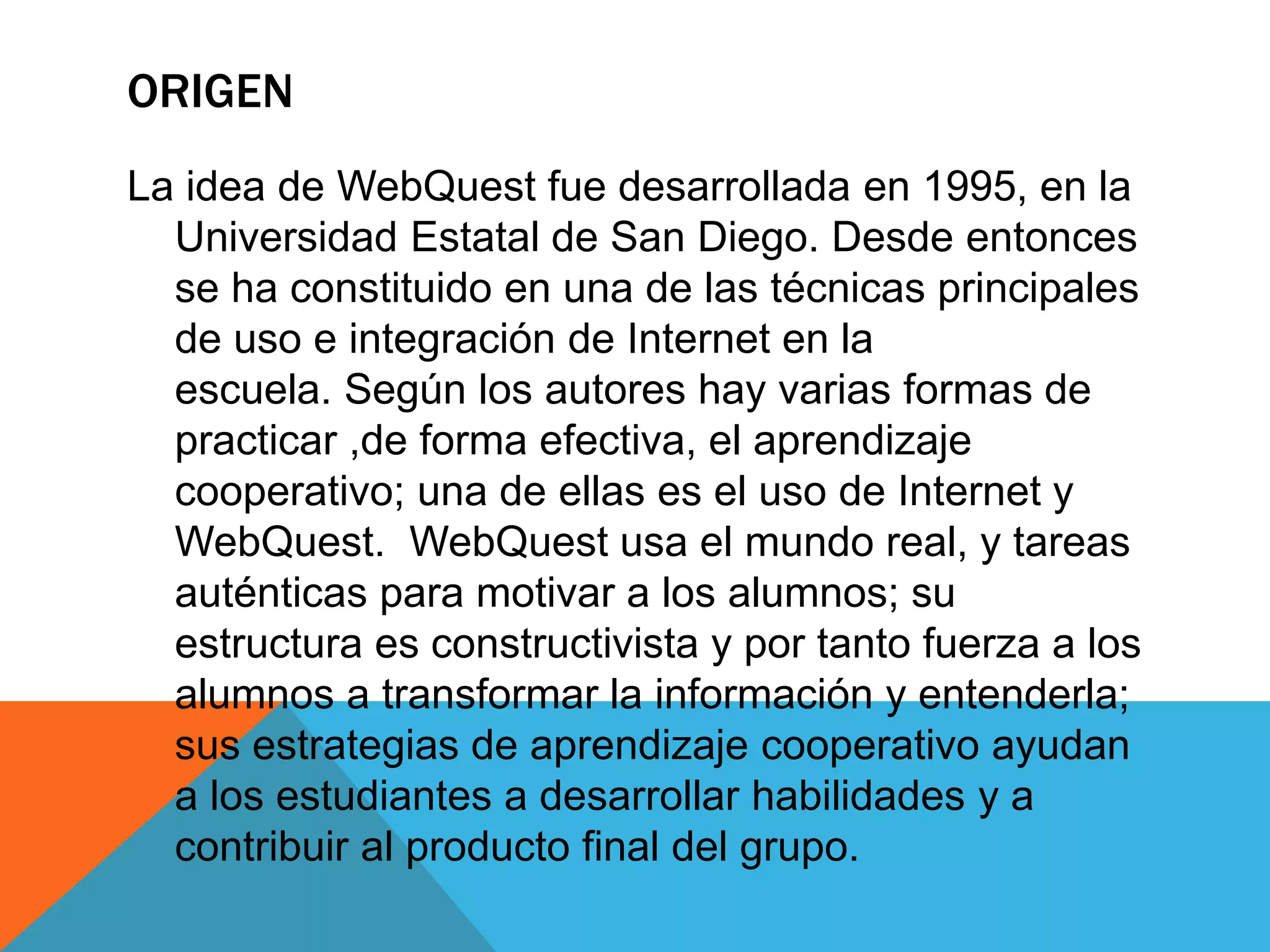 ORIGEN
La idea de WebQuest fue desarrollada en 1995, en la
Universidad Estatal de San Diego. Desde entonces
se ha constituido en una de las técnicas principales
de uso e integración de Internet en la
escuela. Según los autores hay varias formas de
practicar ,de forma efectiva, el aprendizaje
cooperativo; una de ellas es el uso de Internet y
WebQuest. WebQuest usa el mundo real, y tareas
auténticas para motivar a los alumnos; su
estructura es constructivista y por tanto fuerza a los
alumnos a transformar la información y entenderla;
sus estrategias de aprendizaje cooperativo ayudan
a los estudiantes a desarrollar habilidades y a
contribuir al producto final del grupo.