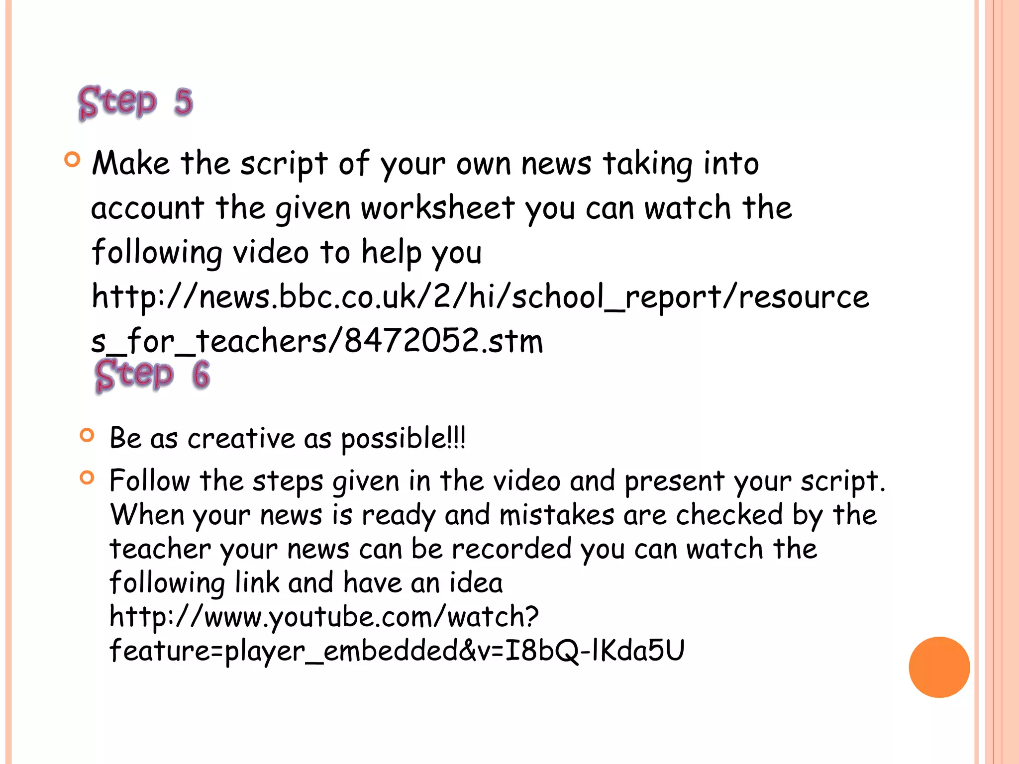  Make the script of your own news taking into
account the given worksheet you can watch the
following video to help you
http://news.bbc.co.uk/2/hi/school_report/resource
s_for_teachers/8472052.stm
 Be as creative as possible!!!
 Follow the steps given in the video and present your script.
When your news is ready and mistakes are checked by the
teacher your news can be recorded you can watch the
following link and have an idea
http://www.youtube.com/watch?
feature=player_embedded&v=I8bQ-lKda5U
 