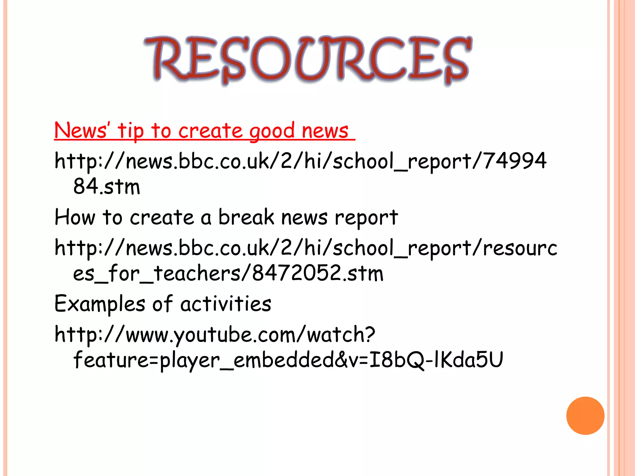 News’ tip to create good news
http://news.bbc.co.uk/2/hi/school_report/74994
84.stm
How to create a break news report
http://news.bbc.co.uk/2/hi/school_report/resourc
es_for_teachers/8472052.stm
Examples of activities
http://www.youtube.com/watch?
feature=player_embedded&v=I8bQ-lKda5U
 