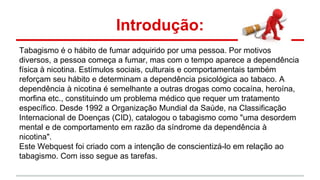 Introdução:
Tabagismo é o hábito de fumar adquirido por uma pessoa. Por motivos
diversos, a pessoa começa a fumar, mas com o tempo aparece a dependência
física à nicotina. Estímulos sociais, culturais e comportamentais também
reforçam seu hábito e determinam a dependência psicológica ao tabaco. A
dependência à nicotina é semelhante a outras drogas como cocaína, heroína,
morfina etc., constituindo um problema médico que requer um tratamento
específico. Desde 1992 a Organização Mundial da Saúde, na Classificação
Internacional de Doenças (CID), catalogou o tabagismo como "uma desordem
mental e de comportamento em razão da síndrome da dependência à
nicotina".
Este Webquest foi criado com a intenção de conscientizá-lo em relação ao
tabagismo. Com isso segue as tarefas.
 