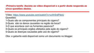 -Primeira tarefa: Assista ao vídeo disponível e a partir deste responda as
cinco questões abaixo.
Vídeo: https://www.youtube.com/watch?v=vcHr5rdPdoU
Questões:
1-Quais são os componentes principais do cigarro?
2-Quais são os danos causados na região da boca?
3-O que acontece com os fumantes passivos?
4-Quais os principais orgãos afetados pela ação do cigarro?
5-Quais as doenças causadas pelo uso do cigarro?
Obs: o gabarito está disponível como um documento no blogger.
 