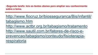 -Segunda tarefa: leia os textos abaixo para ampliar seu conhecimento
sobre o tema.
http://www.fiocruz.br/biosseguranca/Bis/infantil/
tabagismo.htm
http://www.actbr.org.br/tabagismo/tratamento
http://www.sautil.com.br/fatores-de-risco-e-
prevencao/tabagismo/conteudo/fisioterapia-
respiratoria
 