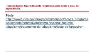 -Terceira tarefa: fazer o teste de Fargestron, para saber o grau de
dependência.
Teste:
http://www2.inca.gov.br/wps/wcm/connect/acoes_programa
s/site/home/nobrasil/programa-nacional-controle-
tabagismo/tratamento-do-tabagismo/teste-de-fargestron
 