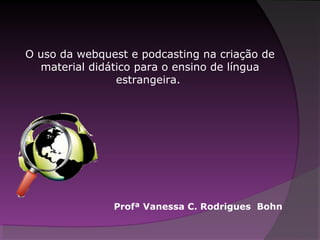 O uso da webquest e podcasting na criação de
material didático para o ensino de língua
estrangeira.
Profª Vanessa C. Rodrigues Bohn
 