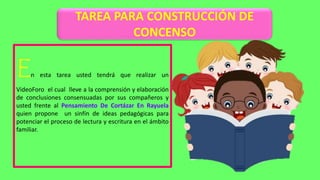 TAREA PARA CONSTRUCCIÓN DE
CONCENSO
En esta tarea usted tendrá que realizar un
VideoForo el cual lleve a la comprensión y elaboración
de conclusiones consensuadas por sus compañeros y
usted frente al Pensamiento De Cortázar En Rayuela
quien propone un sinfín de ideas pedagógicas para
potenciar el proceso de lectura y escritura en el ámbito
familiar.
 