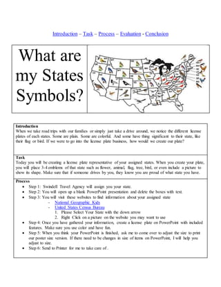 Introduction – Task – Process – Evaluation - Conclusion
What are
my States
Symbols?
Introduction
When we take road trips with our families or simply just take a drive around, we notice the different license
plates of each states. Some are plain. Some are colorful. And some have thing significant to their state, like
their flag or bird. If we were to go into the license plate business, how would we create our plate?
Task
Today you will be creating a license plate representative of your assigned states. When you create your plate,
you will place 3-4 emblems of that state such as flower, animal, flag, tree, bird, or even include a picture to
show its shape. Make sure that if someone drives by you, they know you are proud of what state you have.
Process
 Step 1: Swindell Travel Agency will assign you your state.
 Step 2: You will open up a blank PowerPoint presentation and delete the boxes with text.
 Step 3: You will visit these websites to find information about your assigned state
- National Geographic Kids
- United States Census Bureau
1. Please Select Your State with the down arrow
2. Right Click on a picture on the website you may want to use
 Step 4: Once you have gathered your information, create a license plate on PowerPoint with included
features. Make sure you use color and have fun.
 Step 5: When you think your PowerPoint is finished, ask me to come over to adjust the size to print
our poster size version. If there need to be changes in size of items on PowerPoint, I will help you
adjust to size.
 Step 6: Send to Printer for me to take care of .
 