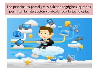 Los principales paradigmas psicopedagógicos, que nos
permitan la integración curricular con la tecnología.
 