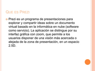 QUE ES PREZI
 Prezi es un programa de presentaciones para
explorar y compartir ideas sobre un documento
virtual basado en la informática en nube (software
como servicio). La aplicación se distingue por su
interfaz gráfica con zoom, que permite a los
usuarios disponer de una visión más acercada o
alejada de la zona de presentación, en un espacio
2.5D.
 