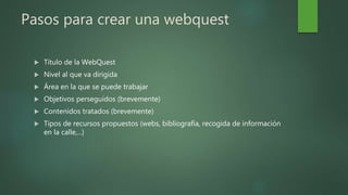 Pasos para crear una webquest
Título de la WebQuest
Nivel al que va dirigida
Área en la que se puede trabajar
Objetivos perseguidos (brevemente)
Contenidos tratados (brevemente)
Tipos de recursos propuestos (webs, bibliografía, recogida de información
en la calle,...)