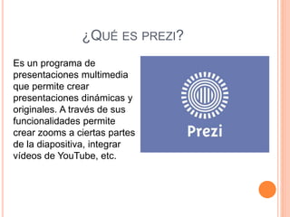 ¿QUÉ ES PREZI?
Es un programa de
presentaciones multimedia
que permite crear
presentaciones dinámicas y
originales. A través de sus
funcionalidades permite
crear zooms a ciertas partes
de la diapositiva, integrar
vídeos de YouTube, etc.
 
