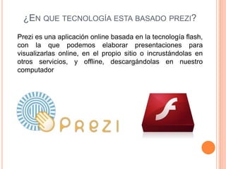 ¿EN QUE TECNOLOGÍA ESTA BASADO PREZI?
Prezi es una aplicación online basada en la tecnología flash,
con la que podemos elaborar presentaciones para
visualizarlas online, en el propio sitio o incrustándolas en
otros servicios, y offline, descargándolas en nuestro
computador
 