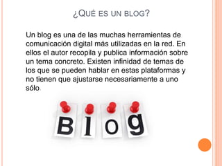 ¿QUÉ ES UN BLOG?
Un blog es una de las muchas herramientas de
comunicación digital más utilizadas en la red. En
ellos el autor recopila y publica información sobre
un tema concreto. Existen infinidad de temas de
los que se pueden hablar en estas plataformas y
no tienen que ajustarse necesariamente a uno
sólo.
 