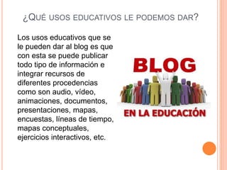 ¿QUÉ USOS EDUCATIVOS LE PODEMOS DAR?
Los usos educativos que se
le pueden dar al blog es que
con esta se puede publicar
todo tipo de información e
integrar recursos de
diferentes procedencias
como son audio, vídeo,
animaciones, documentos,
presentaciones, mapas,
encuestas, líneas de tiempo,
mapas conceptuales,
ejercicios interactivos, etc.
 