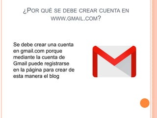 ¿POR QUÉ SE DEBE CREAR CUENTA EN
WWW.GMAIL.COM?
Se debe crear una cuenta
en gmail.com porque
mediante la cuenta de
Gmail puede registrarse
en la página para crear de
esta manera el blog
 
