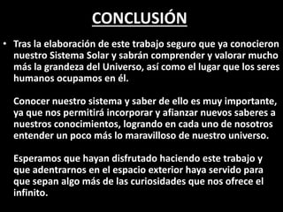CONCLUSIÓN
• Tras la elaboración de este trabajo seguro que ya conocieron
nuestro Sistema Solar y sabrán comprender y valorar mucho
más la grandeza del Universo, así como el lugar que los seres
humanos ocupamos en él.
Conocer nuestro sistema y saber de ello es muy importante,
ya que nos permitirá incorporar y afianzar nuevos saberes a
nuestros conocimientos, logrando en cada uno de nosotros
entender un poco más lo maravilloso de nuestro universo.
Esperamos que hayan disfrutado haciendo este trabajo y
que adentrarnos en el espacio exterior haya servido para
que sepan algo más de las curiosidades que nos ofrece el
infinito.
 