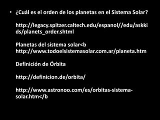 • ¿Cuál es el orden de los planetas en el Sistema Solar?
http://legacy.spitzer.caltech.edu/espanol//edu/askki
ds/planets_order.shtml
Planetas del sistema solar<b
http://www.todoelsistemasolar.com.ar/planeta.htm
Definición de Órbita
http://definicion.de/orbita/
http://www.astronoo.com/es/orbitas-sistema-
solar.htm</b
 