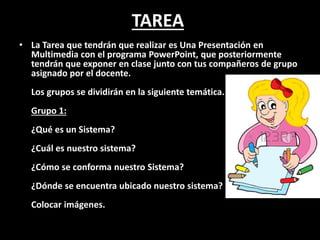 TAREA
• La Tarea que tendrán que realizar es Una Presentación en
Multimedia con el programa PowerPoint, que posteriormente
tendrán que exponer en clase junto con tus compañeros de grupo
asignado por el docente.
Los grupos se dividirán en la siguiente temática.
Grupo 1:
¿Qué es un Sistema?
¿Cuál es nuestro sistema?
¿Cómo se conforma nuestro Sistema?
¿Dónde se encuentra ubicado nuestro sistema?
Colocar imágenes.
 