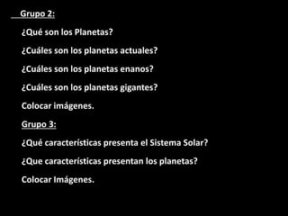 Grupo 2:
¿Qué son los Planetas?
¿Cuáles son los planetas actuales?
¿Cuáles son los planetas enanos?
¿Cuáles son los planetas gigantes?
Colocar imágenes.
Grupo 3:
¿Qué características presenta el Sistema Solar?
¿Que características presentan los planetas?
Colocar Imágenes.
 