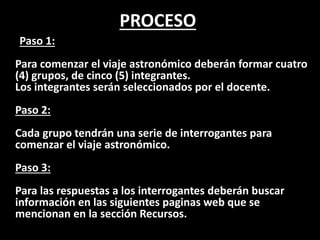 PROCESO
Paso 1:
Para comenzar el viaje astronómico deberán formar cuatro
(4) grupos, de cinco (5) integrantes.
Los integrantes serán seleccionados por el docente.
Paso 2:
Cada grupo tendrán una serie de interrogantes para
comenzar el viaje astronómico.
Paso 3:
Para las respuestas a los interrogantes deberán buscar
información en las siguientes paginas web que se
mencionan en la sección Recursos.
 