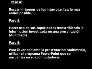 Paso 4:
Buscar imágenes de los interrogantes, lo más
reales posible.
Paso 5:
Hacer uso de sus capacidades transcribiendo la
información investigada en una presentación
Multimedia.
Paso 6:
Para llevar adelante la presentación Multimedia,
utilizar el programa PowerPoint que se
encuentra en sus computadoras.
 