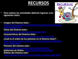 RECURSOS
• Para realizar las actividades deberán ingresar a los
siguientes sitios:
• Imagen del Sistema Solar. -
http://www.pekegifs.com/planetarium/planetas/imagene
ssistemasolar.htm
Vistas del Sistema Solar -
www.solarviews.com/span/hompage.htm
Características del Sistema Solar -
http://www.todoelsistemasolar.com.ar/ssolar.htm
¿Cuál es el orden de los planetas en el Sistema Solar? -
http://legacy.spitzer.caltech.edu/espanol/edu/askkids/pla
nets_order.shtml
Planetas del sistema solar -
www.todoelsistemasolar.com.ar/planeta.htm
Definición de Órbita - http://definicion.de/orbita/
Órbitas del sistema solar -
http://www.astronoo.com/es/orbitas-sistema-solar.html
 
