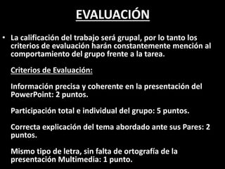 EVALUACIÓN
• La calificación del trabajo será grupal, por lo tanto los
criterios de evaluación harán constantemente mención al
comportamiento del grupo frente a la tarea.
Criterios de Evaluación:
Información precisa y coherente en la presentación del
PowerPoint: 2 puntos.
Participación total e individual del grupo: 5 puntos.
Correcta explicación del tema abordado ante sus Pares: 2
puntos.
Mismo tipo de letra, sin falta de ortografía de la
presentación Multimedia: 1 punto.
 