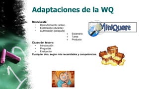 Adaptaciones de la WQ
MiniQuests:
• Descubrimiento (antes)
• Exploración (durante)
• Culminación (después)
» Escenario
» Tarea
» Producto
Cazas del tesoro:
• Introducción
• Preguntas
• Evaluación
Cualquier otra, según mis necesidades y competencias.