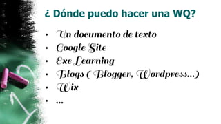 ¿ Dónde puedo hacer una WQ?
• Un documento de texto
• Google Site
• Exe Learning
• Blogs ( Blogger, Wordpress…)
• Wix
• …