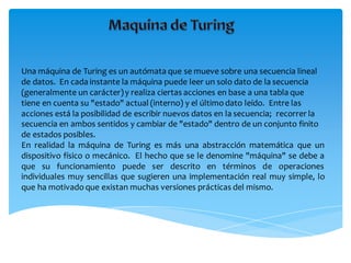 Una máquina de Turing es un autómata que se mueve sobre una secuencia lineal
de datos. En cada instante la máquina puede leer un solo dato de la secuencia
(generalmente un carácter)y realiza ciertas acciones en base a una tabla que
tiene en cuenta su "estado" actual (interno) y el últimodato leído. Entre las
acciones está la posibilidad de escribir nuevos datos en la secuencia; recorrer la
secuencia en ambos sentidos y cambiar de "estado" dentro de un conjunto finito
de estados posibles.
En realidad la máquina de Turing es más una abstracción matemática que un
dispositivo físico o mecánico. El hecho que se le denomine "máquina" se debe a
que su funcionamiento puede ser descrito en términos de operaciones
individuales muy sencillas que sugieren una implementación real muy simple, lo
que ha motivado que existan muchas versiones prácticas del mismo.
 