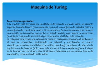 Características generales
Este modelo está formado por un alfabeto de entrada y uno de salida, un símbolo
especial llamado blanco (normalmente b, Δ o 0), un conjunto de estados finitos y
un conjunto de transiciones entre dichos estados. Su funcionamiento se basa en
una función de transición, que recibe un estado inicial y una cadena de caracteres
(la cinta, la cual puede ser infinita) pertenecientes al alfabeto de entrada.
La máquina va leyendo una celda de la cinta en cada paso, borrando el símbolo en
el que se encuentra posicionado su cabezal y escribiendo un nuevo
símbolo perteneciente al alfabeto de salida, para luego desplazar el cabezal a la
izquierda o a la derecha (solo una celda a la vez). Esto se repite según se indique
en la función de transición, para finalmente detenerse en un estado final o de
aceptación, representando así la salida.
 
