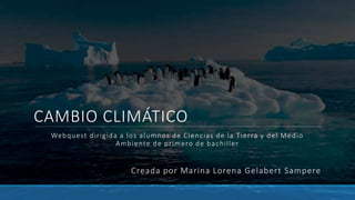 CAMBIO CLIMÁTICO
Webquest dirigida a los alumnos de Ciencias de la Tierra y del Medio
Ambiente de primero de bachiller
Creada por Marina Lorena Gelabert Sampere
 