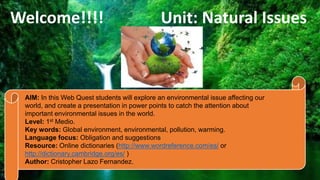Welcome!!!! Unit: Natural Issues
AIM: In this Web Quest students will explore an environmental issue affecting our
world, and create a presentation in power points to catch the attention about
important environmental issues in the world.
Level: 1st Medio.
Key words: Global environment, environmental, pollution, warming.
Language focus: Obligation and suggestions
Resource: Online dictionaries (http://www.wordreference.com/es/ or
http://dictionary.cambridge.org/es/ )
Author: Cristopher Lazo Fernandez.
 