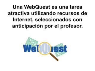 Una WebQuest es una tarea
atractiva utilizando recursos de
Internet, seleccionados con
anticipación por el profesor.
 
