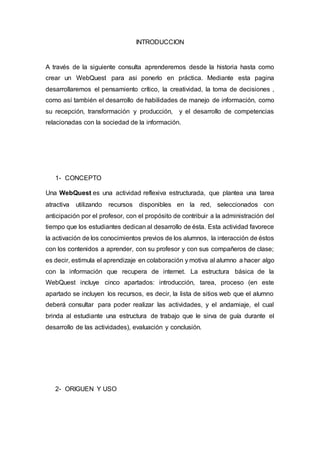 INTRODUCCION
A través de la siguiente consulta aprenderemos desde la historia hasta como
crear un WebQuest para asi ponerlo en práctica. Mediante esta pagina
desarrollaremos el pensamiento crítico, la creatividad, la toma de decisiones ,
como así también el desarrollo de habilidades de manejo de información, como
su recepción, transformación y producción, y el desarrollo de competencias
relacionadas con la sociedad de la información.
1- CONCEPTO
Una WebQuest es una actividad reflexiva estructurada, que plantea una tarea
atractiva utilizando recursos disponibles en la red, seleccionados con
anticipación por el profesor, con el propósito de contribuir a la administración del
tiempo que los estudiantes dedican al desarrollo de ésta. Esta actividad favorece
la activación de los conocimientos previos de los alumnos, la interacción de éstos
con los contenidos a aprender, con su profesor y con sus compañeros de clase;
es decir, estimula el aprendizaje en colaboración y motiva al alumno a hacer algo
con la información que recupera de internet. La estructura básica de la
WebQuest incluye cinco apartados: introducción, tarea, proceso (en este
apartado se incluyen los recursos, es decir, la lista de sitios web que el alumno
deberá consultar para poder realizar las actividades, y el andamiaje, el cual
brinda al estudiante una estructura de trabajo que le sirva de guía durante el
desarrollo de las actividades), evaluación y conclusión.
2- ORIGUEN Y USO
 