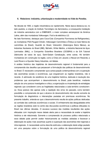 6. Relacione: indústria, urbanização e modernidade no Vale do Paraíba.
Na década de 1950, a região industrializou-se rapidamente. Nesta época destacou-se, no
lado paulista, a criação do Instituto Tecnológico da Aeronáutica, a consequente instalação
da indústria aeronáutica com a EMBRAER, o maior complexo aeroespacial da América
Latina, além das montadoras Volkswagen, Ford e de eletrônico LG.
No lado fluminense, destaque para Coca-Cola (Companhia Fluminense de Refrigerantes),
as montadoras PSA Peugeot Citroën, Volkswagen Caminhões e Ônibus (a maior fábrica de
caminhões do Brasil), Guardiã do Brasil, Votorantim (Siderúrgica Barra Mansa), as
Indústrias Nucleares do Brasil (INB), Michelin, White Martins, a Indústria Nacional de Aços
Laminados (INAL), a Companhia Estanífera Brasileira (CESBRA) e da S/A Tubonal
(fabricante de tubos de aço), Saint-Gobain Canalização, entre outras. Há também
montadoras em construção na região, como a Chery em Jacareí, a Nissan em Resende, a
Land Rover e a Hyundai Heavy Industries, em Itatiaia.
A análise histórica das trajetórias de desenvolvimento regional é fundamental para a
compreensão dos desafios que perpassam a formulação das políticas de desenvolvimento
no Brasil. É necessário compreender que a preocupação contemporânea com a superação
das assimetrias sociais e econômicas, que singularizam as regiões brasileiras, não é
recente. A admissão da existência de uma trajetória histórica, dedicada à resolução dos
problemas que acompanham o desenvolvimento no Brasil, pode beneficiar, mediante
adoção de uma postura investigativa e crítica, a organização e a implantação de estratégias
regionais que considerem como as fragilidades relacionadas a cada território constituíram-
se. Essa postura não apenas evita a repetição dos erros do passado, como também
possibilita a compreensão de que o alcance do desenvolvimento não resulta somente da
formulação de diagnósticos e intervenções pautadas em premissas econômicas. No
presente trabalho, entende-se que o desenvolvimento resulta de ações políticas dedicadas
ao combate das carências econômicas e sociais. O enfretamento das desigualdades entre
as regiões brasileiras está no centro das discussões econômicas e políticas efetuadas no
Brasil nas últimas décadas. O escasso sucesso das medidas resultantes das ações
efetuadas com inspiração nesse debate alerta para a necessidade de avaliar a trajetória
histórica a ele relacionada. Somente a compreensão do processo político relacionado a
esse debate pode permitir avaliar historicamente as medidas adotadas e favorecer a
elaboração de ações mais assertivas quanto à superação das assimetrias inter-regionais e
intra-regionais. A necessidade acima descrita estimulou a elaboração deste artigo pautado
em uma pesquisa sobre a formulação de uma política de desenvolvimento regional
 