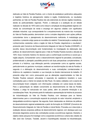 dedicada ao Vale do Paraíba Paulista, com o intuito de estabelecer parâmetros adequados
à trajetória histórica do planejamento relativo à região. Evidentemente, os resultados
pertinentes ao Vale do Paraíba Paulista não são extensíveis às demais regiões brasileiras,
devido às particularidades regionais. Porém, a detecção e a avaliação de um debate
realizado na década de 1970 sobre como reduzir a ampliação da desigualdade regional, em
virtude da concentração de renda e emprego em algumas cidades com significativa
atividade industrial, cujo correspondente foi o empobrecimento da maioria dos municípios
do Vale do Paraíba paulista, demonstram como o simples diagnóstico sem ações políticas
contundentes torna o planejamento do desenvolvimento ineficiente. A metodologia que
subsidiou o presente artigo pauta-se na análise do relatório “Caracterização e avaliação dos
conhecimentos existentes sobre a região do Vale do Paraíba: diagnósticos e resultados”,
produzido pelo Consórcio de Desenvolvimento Integrado do Vale do Paraíba (CODIVAP). A
escolha dessa documentação está fundamentada na investigação da elaboração das
políticas de desenvolvimento regional para o Vale do Paraíba Paulista durante a década de
1970. Esse momento histórico foi decisivo para a conformação econômica e social que a
região adquiriu. Compreender como o desenvolvimento regional foi percebido, conceituado,
problematizado e planejado possibilita pensá-lo sob duas perspectivas complementares. A
primeira é a histórica, cuja efetivação permitiu compreender como os agentes sociais,
particularmente os gestores municipais, avaliavam as transformações do vale do Paraíba. A
segunda é a efetivação do desenvolvimento e suas contradições correlacionadas à
dinâmica do capitalismo brasileiro e sua inserção na divisão internacional do trabalho. O
presente artigo tem como pressuposto que as alterações experimentadas no Vale do
Paraíba Paulista estavam articuladas à expansão do capitalismo brasileiro e suas
contradições para o interior do estado de São Paulo. Os dados coletados com o exame da
documentação foram cotejados com informações coletadas em outras bases de dados.
Para a apresentação do debate concernente ao desenvolvimento do Vale do Paraíba
Paulista, o artigo foi estruturado em duas partes, além da presente introdução e as
considerações finais. Na primeira parte foi realizada a apresentação da história do processo
de industrialização do Vale do Paraíba Paulista, com destaque para os fatores
determinantes para a concentração espacial da produção do setor industrial, ampliando a
desigualdade econômica regional. Na segunda, foram destacadas as diretrizes de políticas
de desenvolvimento regional estabelecida a partir da formação do CODIVAP (Consórcio de
Desenvolvimento Integrado do Vale do Paraíba e Litoral Norte). Procedeu-se à descrição e
avaliação dessas propostas políticas de desenvolvimento regional, com destaque para sua
dimensão diagnóstica acerca das contradições sociais e econômicas regionais. Destarte, o
objetivo desta pesquisa foi investigar como a expansão econômica e urbana das cidades de
São José dos Campos, Taubaté, Jacareí e Guaratinguetá, baseada na industrialização,
 