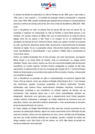 O período de difusão da cafeicultura no Vale do Paraíba vai até 1836, para o vale médio, e
1854, para o vale superior […] O período de produção máxima corresponde a cinquenta
anos, entre 1836-1886, quando acelerada pela abolição da escravatura e correspondendo a
processo contínuo de cansaço das terras, tem início a fase de decadência. (MÜLLER, 1969,
p.29)
Com a decadência do café, no período final do século XIX até inicio do século XX, as
condições e aspectos da urbanização no Vale do Paraíba e Litoral Norte passam a ser
instáveis. Os núcleos urbanos do Médio Vale, que se desenvolveram ao longo do eixo de
ligação entre Rio de Janeiro e São Paulo e na margem do rio, se beneficiaram da
ampliação da Estrada de Ferro Central do Brasil, aliado aos capitais oriundos da produção
do café, que ficaram disponíveis desde então, favorecendo o desenvolvimento da atividade
industrial na região. Viu-se na população urbana, mão-de-obra barata e disponível, criando
novas possibilidades à industrialização, o que conduziu o Médio Vale a recuperação do
crescimento urbano.
Porém, as cidades localizadas fora do eixo principal, nas rotas transversais, que ligavam
Minas Gerais e ao Litoral Norte do Estado, onde se encontravam os antigos portos
(Ubatuba, Paraty, entre outros), tiveram seu ritmo de crescimento abalado pela decrescente
importância no cenário regional. Também ficaram estagnadas as cidades do Alto Vale,
decorrentes do deslocamento do eixo de circulação pelo traçado da E. F. Central do Brasil.
Diante da dinamização e concorrência dos portos do Rio de Janeiro e Santos, o litoral perde
sua importância regional.
Com a decadência na produção do café e a industrialização na economia regional (São
Paulo e Rio de Janeiro), vimos nas cidades da Região Administrativa de S. J. dos Campos
dois fenômenos: aqueles municípios localizados na Planície Sedimentar Terciária,
beneficiados pelo sistema férreo, desenvolveram atividades industriais, comerciais e
institucionais, ampliando a sua importância no contexto regional. As demais, por se
encontrarem mais distantes desse eixo e com menor acessibilidade, entraram em
estagnação, retomando uma agricultura para o abastecimento local. Esses pequenos
núcleos urbanos mantiveram a paisagem da cidade tradicional de economia rural com
policultura, tiveram seu patrimônio histórico preservado e mais recentemente se tornaram
locais de desenvolvimento do turismo.
As redes cidades da Região Administrativa de São José dos Campos encontram-se em
processo de urbanização distintos, alguns em amplo crescimento como o Município de São
José dos Campos, outros com seu patrimônio em risco, como o de São Luís do Paraitinga,
que teve seu núcleo primário destruído por inundação, durante o período de cheias que
atingiu estados como São Paulo e Rio de Janeiro, em 2010. Mas dados do período em
estudo já evidenciam essa distinção:
 
