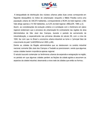 A desigualdade de distribuição dos núcleos urbanos pelas duas zonas corresponde em
flagrante desequilíbrio no índice de urbanização: enquanto o Médio Paraíba soma uma
população urbana de 330.273 habitantes, correspondendo a 95,8% do total regional, o Alto
Vale atinge apenas a 14.182 habitantes, ou 4,2% do total regional. (MÜLLER, 1969, p.3).
Assim, as considerações de evolução unitária e à correlação com o fenômeno em plano
regional evidenciam que o processo de urbanização foi contrastante nas regiões da área
Administrativa de São José dos Campos, durante o período de acirramento da
industrialização, e especialmente nas primeiras décadas do século XX, com a crise de
1930, faz com que no Brasil a economia urbano-industrial se torne o “principal fator de
crescimento do país” (LACERDA et al. 2003, p.68).
Dentre as cidades da Região administrativa que se destacaram no cenário industrial
nacional, somente São José dos Campos e Taubaté se posicionaram, sendo que algumas
outras cidades tiveram importância apenas regional.
O estudo buscará contemplar os fenômenos urbanos de expansão e estagnação na região,
no período em que algumas cidades perdem as feições de cidade agrária e assumem os
aspectos da cidade industrial, observando a nova rede de cidades que então se formou.
 